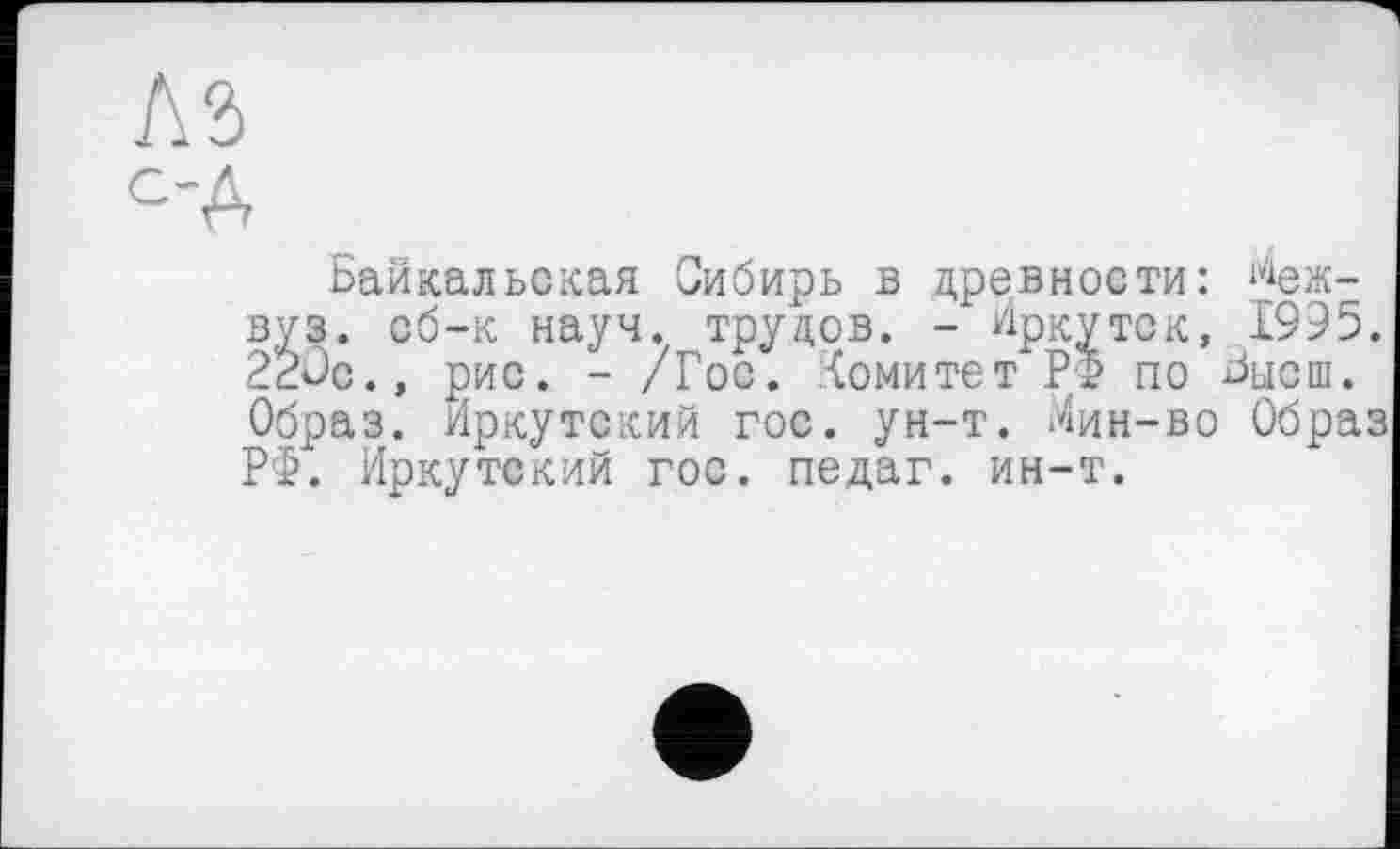 ﻿С'А
Байкальская Сибирь в древности: ^еж-вуз. сб-к науч, трудов. - Иркутск, 1995. 22ÛC., рис. - /Гос. Комитет РФ по Бысш. Образ. Иркутский гос. ун-т. Мин-во Образ РФ. Иркутский гос. педаг. ин-т.